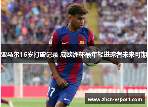 亚马尔16岁打破记录 成欧洲杯最年轻进球者未来可期