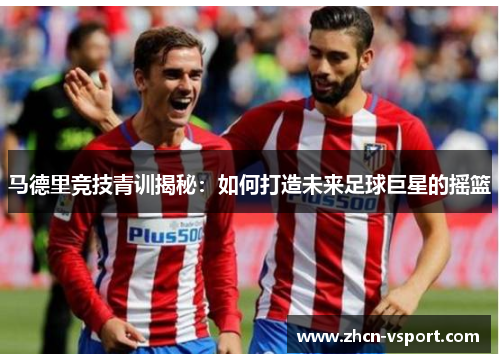 马德里竞技青训揭秘：如何打造未来足球巨星的摇篮
