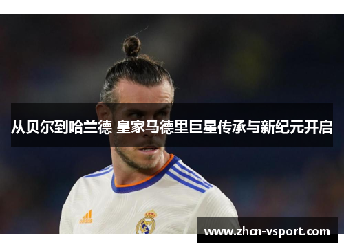 从贝尔到哈兰德 皇家马德里巨星传承与新纪元开启